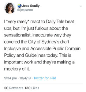 Twitter post, in which Councillor Jess Scully hits back at The Daily Telegraph: 'I *very rarely* react to Daily Tele beat ups, but I’m just furious about the sensationalist, inaccurate way they covered the City of Sydney’s draft Inclusive and Accessible Public Domain Policy and Guidelines today. This is important work and they’re making a mockery of it.